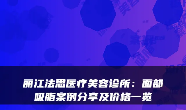 丽江法思医疗美容诊所:面部吸脂案例分享及价格一览