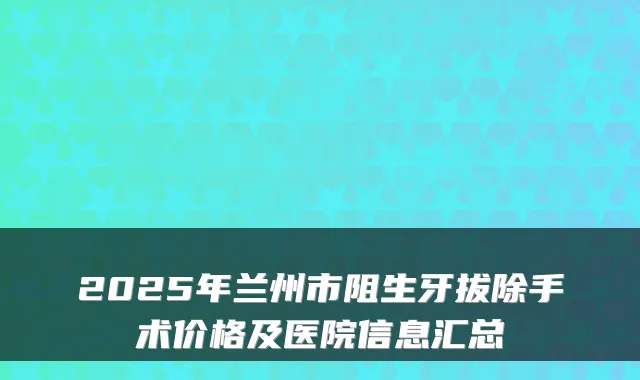 2025年兰州市阻生牙拔除手术价格及医院信息汇总