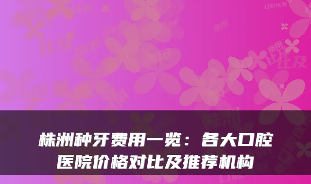 株洲种牙费用一览：各大口腔医院价格对比及推荐机构