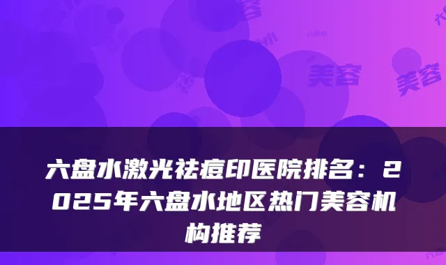 六盘水激光祛痘印医院排名:2025年六盘水地区热门美容机构推荐