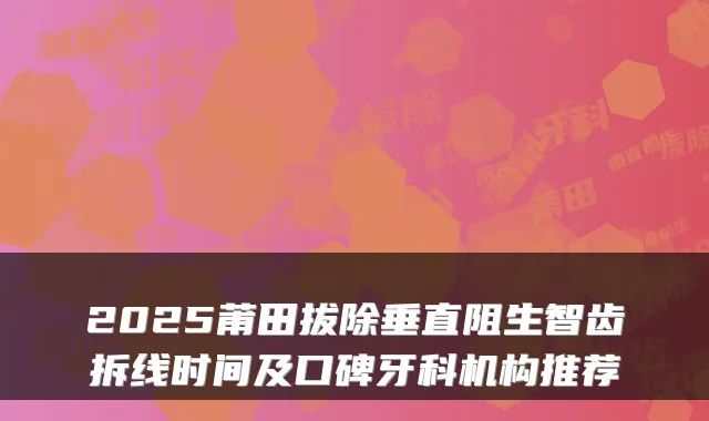 2025莆田拔除垂直阻生智齿拆线时间及口碑牙科机构推荐