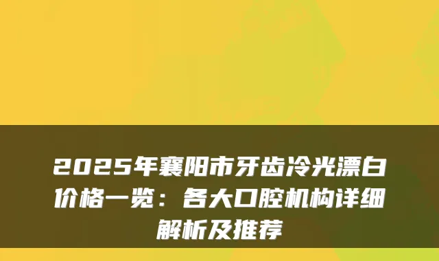 2025年襄阳市牙齿冷光漂白价格一览：各大口腔机构详细解析及推荐