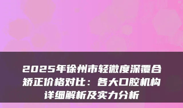 2025年徐州市轻微度深覆合矫正价格对比:各大口腔机构详细解析及实力分析