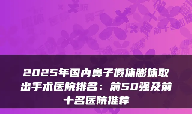 2025年国内鼻子假体膨体取出手术医院排名:前50强及前十名医院推荐