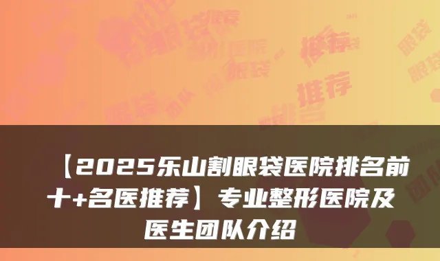 【2025乐山割眼袋医院排名前十+名医推荐】专业整形医院及医生团队介绍