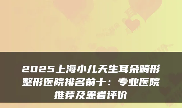 2025上海小儿天生耳朵畸形整形医院排名前十:专业医院推荐及患者评价