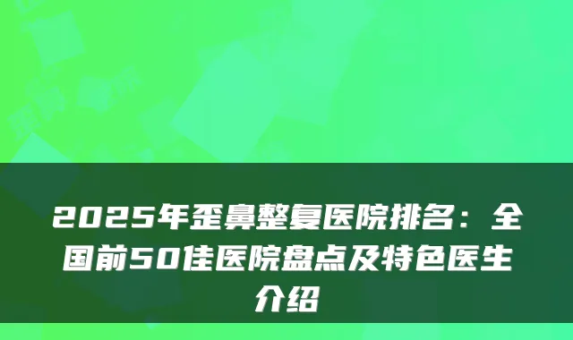 2025年歪鼻整复医院排名:全国前50佳医院盘点及特色医生介绍
