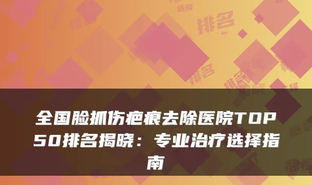 全国脸抓伤疤痕去除医院TOP50排名揭晓:专业选择指南