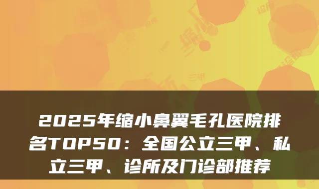 2025年缩小鼻翼毛孔医院排名TOP50：全国公立三甲、私立三甲、诊所及门诊部推荐