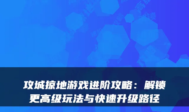 攻城掠地游戏进阶攻略：解锁更高级玩法与快速升级路径