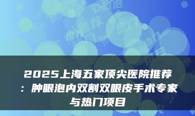 2025上海五家医院推荐:肿眼泡内双割双眼皮手术专家与热门项目