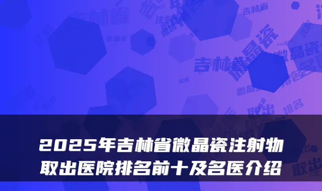 2025年吉林省微晶瓷注射物取出医院排名前十及名医介绍