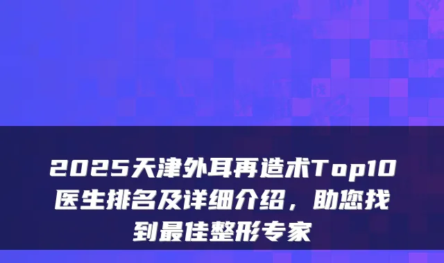 2025天津外耳再造术Top10医生排名及详细介绍,助您找到佳整形专家