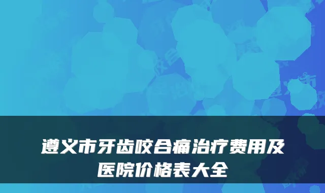 遵义市牙齿咬合痛费用及医院价格表大全