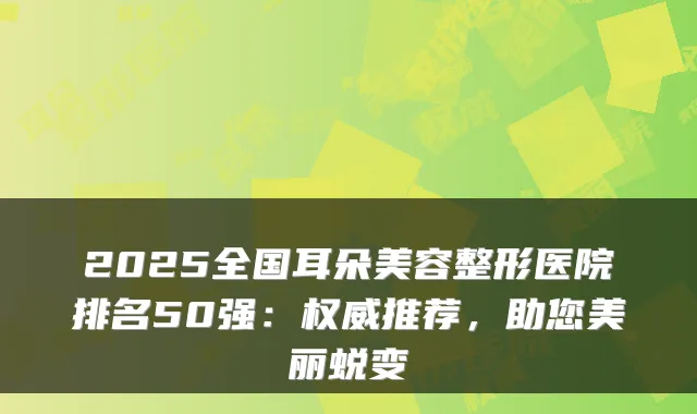 2025全国耳朵美容整形医院排名50强:推荐,助您美丽蜕变