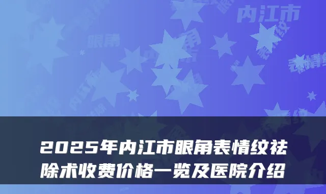 2025年内江市眼角表情纹祛除术收费价格一览及医院介绍