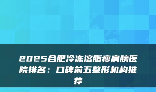 2025合肥冷冻溶脂瘦肩膀医院排名：口碑前五整形机构推荐