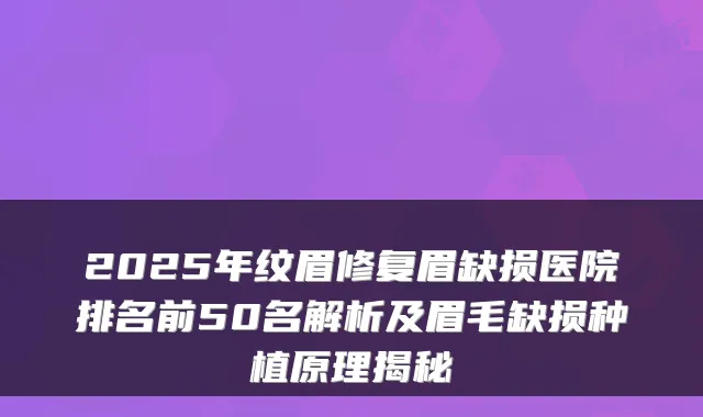 2025年纹眉修复眉缺损医院排名前50名解析及眉毛缺损种植原理揭秘