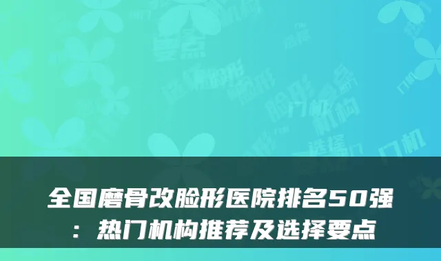 全国磨骨改脸形医院排名50强：热门机构推荐及选择要点