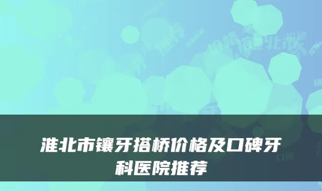 淮北市镶牙搭桥价格及口碑牙科医院推荐