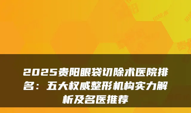 2025贵阳眼袋切除术医院排名:五大整形机构实力解析及名医推荐