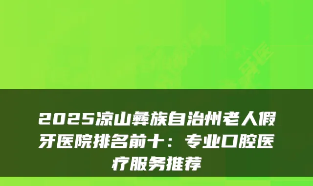 2025凉山彝族自治州老人假牙医院排名前十:专业口腔医疗服务推荐