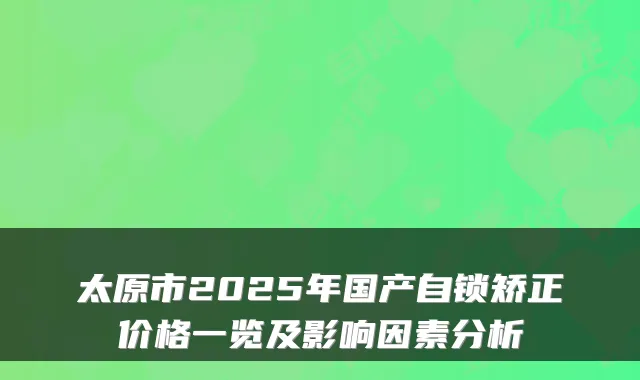 太原市2025年国产自锁矫正价格一览及影响因素分析