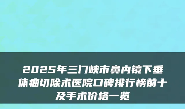 2025年三门峡市鼻内镜下垂体瘤切除术医院口碑排行榜前十及手术价格一览