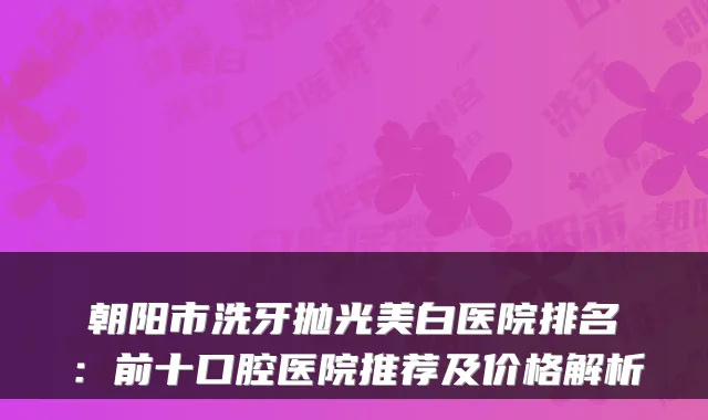 朝阳市洗牙抛光美白医院排名:前十口腔医院推荐及价格解析