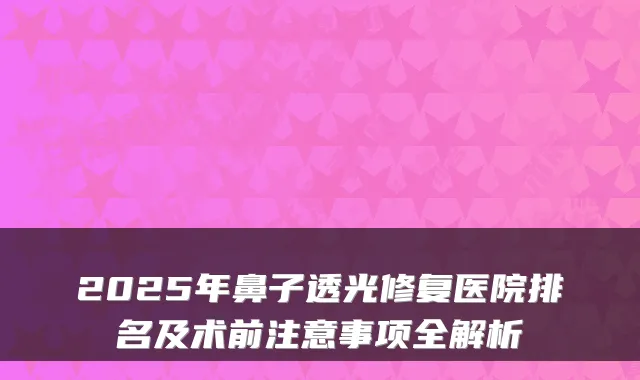 2025年鼻子透光修复医院排名及术前注意事项全解析