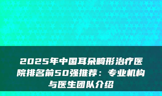 2025年中国耳朵畸形医院排名前50强推荐:专业机构与医生团队介绍
