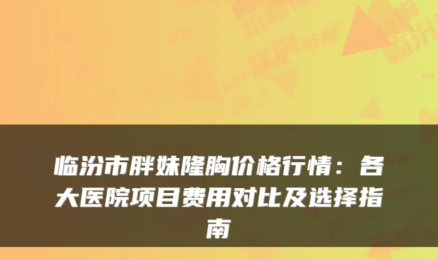临汾市胖妹隆胸价格行情：各大医院项目费用对比及选择指南