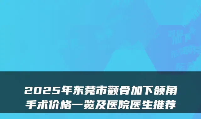 2025年东莞市颧骨加下颌角手术价格一览及医院医生推荐
