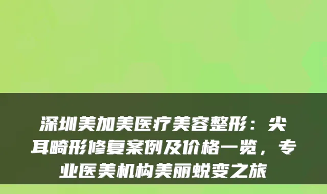 深圳美加美医疗美容整形：尖耳畸形修复案例及价格一览，专业医美机构美丽蜕变之旅