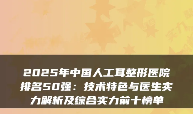 2025年中国人工耳整形医院排名50强:技术特色与医生实力解析及综合实力前十榜单