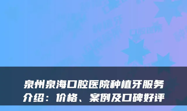 泉州泉海口腔医院种植牙服务介绍:价格、案例及口碑好评