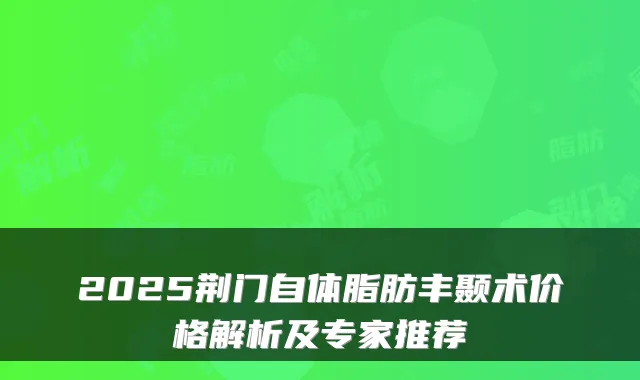 2025荆门自体脂肪丰颞术价格解析及专家推荐