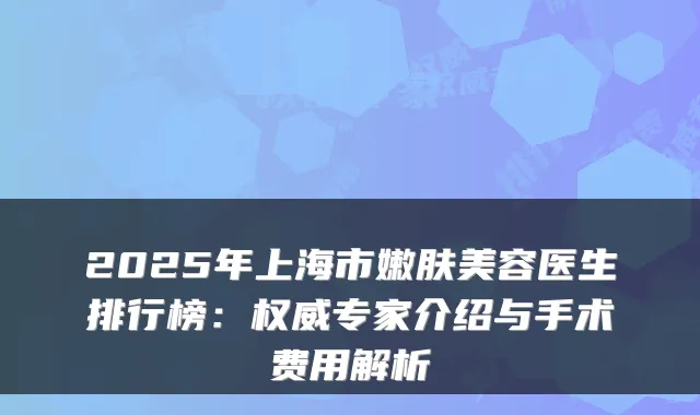 2025年上海市嫩肤美容医生排行榜:专家介绍与手术费用解析