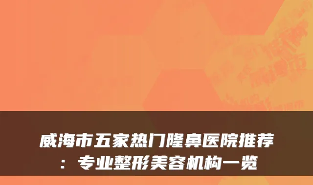 威海市五家热门隆鼻医院推荐：专业整形美容机构一览