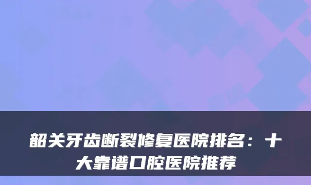 韶关牙齿断裂修复医院排名:十大靠谱口腔医院推荐