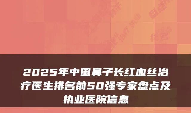 2025年中国鼻子长红血丝医生排名前50强专家盘点及执业医院信息