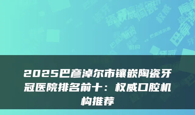 2025巴彦淖尔市镶嵌陶瓷牙冠医院排名前十:口腔机构推荐