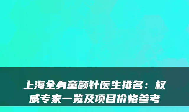 上海全身童颜针医生排名:专家一览及项目价格参考