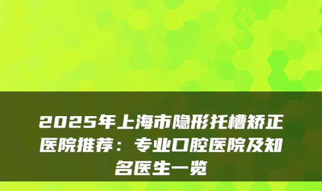 2025年上海市隐形托槽矫正医院推荐:专业口腔医院及知名医生一览