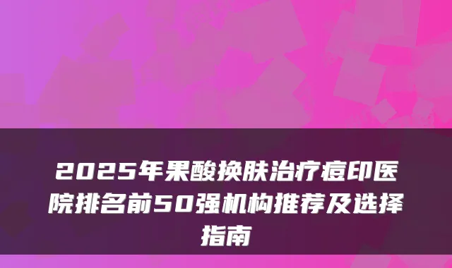2025年果酸换肤痘印医院排名前50强机构推荐及选择指南