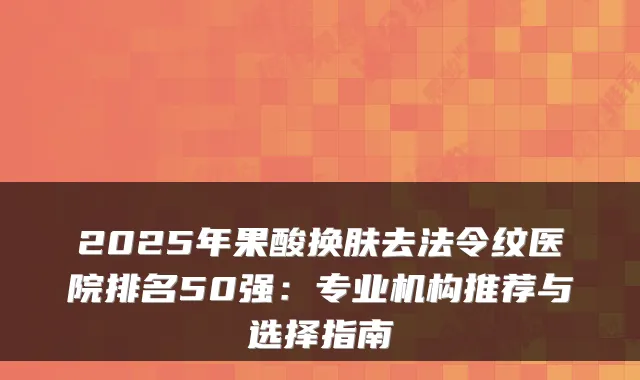2025年果酸换肤去法令纹医院排名50强:专业机构推荐与选择指南