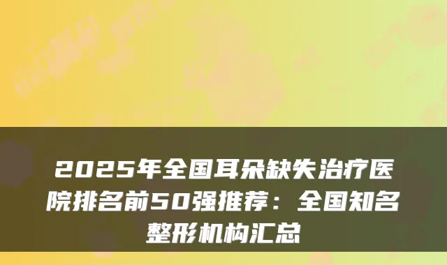 2025年全国耳朵缺失医院排名前50强推荐:全国知名整形机构汇总