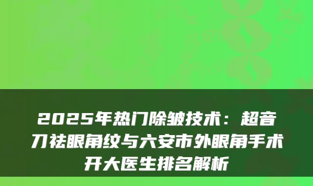 2025年热门除皱技术：超音刀祛眼角纹与六安市外眼角手术开大医生排名解析