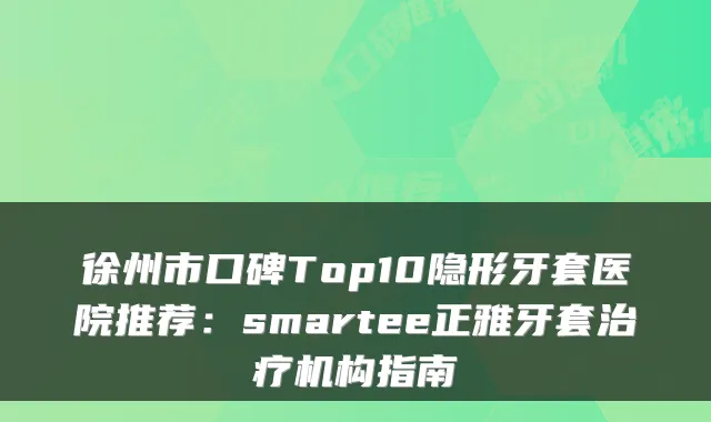 徐州市口碑Top10隐形牙套医院推荐:smartee正雅牙套机构指南