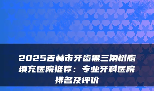 2025吉林市牙齿黑三角树脂填充医院推荐:专业牙科医院排名及评价